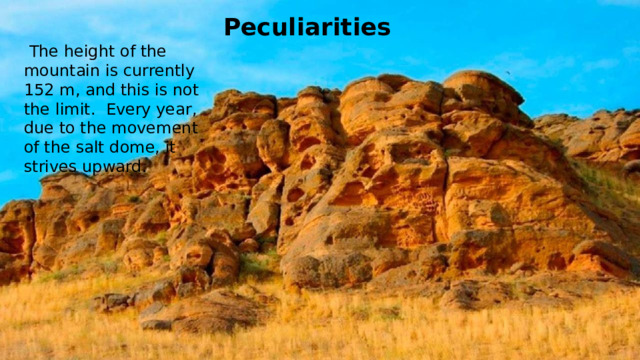 Peculiarities  The height of the mountain is currently 152 m, and this is not the limit. Every year, due to the movement of the salt dome, it strives upward.