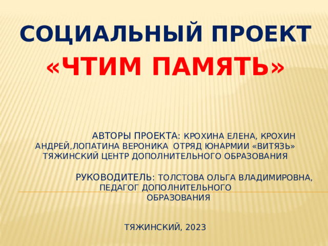 СОЦИАЛЬНЫЙ ПРОЕКТ «ЧТИМ ПАМЯТЬ»  Авторы проекта: Крохина Елена, Крохин Андрей,Лопатина Вероника отряд юнармии «Витязь» Тяжинский центр дополнительного образования   Руководитель: Толстова Ольга Владимировна,  педагог дополнительного  образования    Тяжинский, 2023