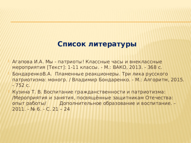 Список литературы Агапова И.А. Мы - патриоты! Классные часы и внеклассные мероприятия [Текст]: 1-11 классы. - М.: ВАКО, 2013. - 368 с. БондаренкоВ.А. Пламенные реакционеры. Три лика русского патриотизма: моногр. / Владимир Бондаренко. - М.: Алгоритм, 2015. - 752 c. Кузина Т. В. Воспитание гражданственности и патриотизма: /Мероприятия и занятия, посвящённые защитникам Отечества: опыт работы/ Дополнительное образование и воспитание. – 2011. - № 6. - С. 21 – 24    