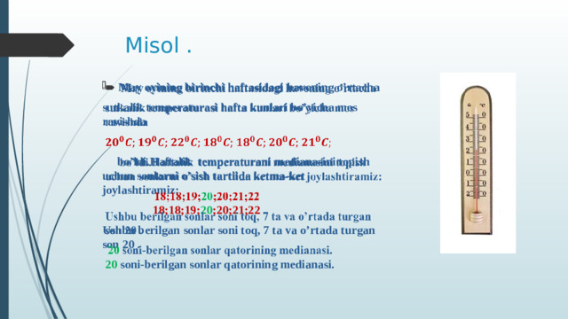 Misol . May oyining birinchi haftasidagi havoning o’rtacha   sutkalik temperaturasi hafta kunlari bo’yicha mos ravishda   bo’ldi.Haftalik temperaturani medianasini topish uchun sonlarni o’sish tartiida ketma-ket joylashtiramiz:  18;18;19; 20 ;20;21;22 Ushbu berilgan sonlar soni toq, 7 ta va o’rtada turgan son 20 .  20 soni-berilgan sonlar qatorining medianasi.