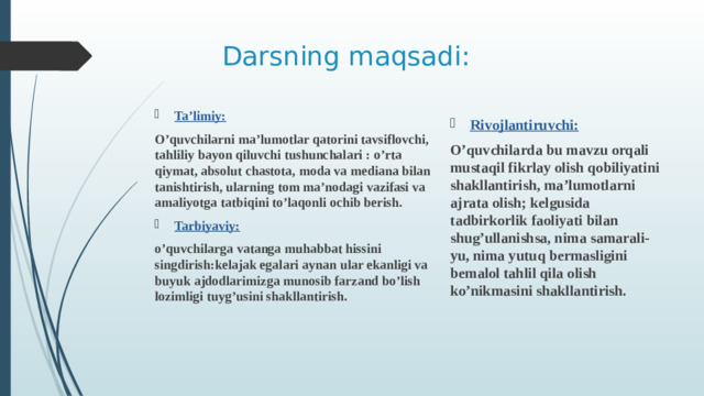 Darsning maqsadi: Rivojlantiruvchi: O’quvchilarda bu mavzu orqali mustaqil fikrlay olish qobiliyatini shakllantirish, ma’lumotlarni ajrata olish; kelgusida tadbirkorlik faoliyati bilan shug’ullanishsa, nima samarali-yu, nima yutuq bermasligini bemalol tahlil qila olish ko’nikmasini shakllantirish. Ta’limiy: O’quvchilarni ma’lumotlar qatorini tavsiflovchi, tahliliy bayon qiluvchi tushunchalari : o’rta qiymat, absolut chastota, moda va mediana bilan tanishtirish, ularning tom ma’nodagi vazifasi va amaliyotga tatbiqini to’laqonli ochib berish. Tarbiyaviy:  o’quvchilarga vatanga muhabbat hissini singdirish:kelajak egalari aynan ular ekanligi va buyuk ajdodlarimizga munosib farzand bo’lish lozimligi tuyg’usini shakllantirish.
