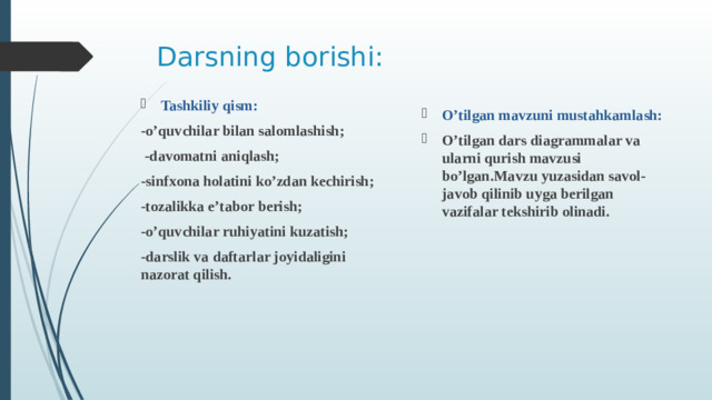 Darsning borishi: Tashkiliy qism: -o’quvchilar bilan salomlashish;  -davomatni aniqlash; -sinfxona holatini ko’zdan kechirish; -tozalikka e’tabor berish; -o’quvchilar ruhiyatini kuzatish; -darslik va daftarlar joyidaligini nazorat qilish.