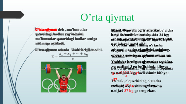 O’rta qiymat O’rta qiymat deb , ma’lumotlar qatoridagi hadlar yig’indisini ma’lumotlar qatoridagi hadlar soniga nisbatiga aytiladi.   O’rta qiymat odatda kabi belgilanadi.   Misol . Oquvchi og’ir atletika bo’yicha tosh ko’tarish musobaqasida 34 kg; 37 kg; 40 kg lik natijalarni qayd qildi.   O’quvchi natijasining o’rtacha qiymati qancha ekanligini aniqlang. Yechish : berilgan qiymatlar soni 3ta. Biz bu qiymatlar yig’indisini topamiz va natijani 3 ga bo’lishimiz kifoya: =37 Demak, o’quvchining o’rtacha natijasi 37 kg ga teng ekan.
