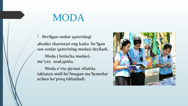 MODA Berilgan sonlar qatoridagi absolut chastotasi eng katta bo’lgan son sonlar qatorining modasi deyiladi.    Moda ( lotincha modus)- me’yor, usul,qoida.    Moda o’rta qiymat sifatida tabiatan sonli bo’lmagan ma’lumotlar uchun ko’proq ishlatiladi.