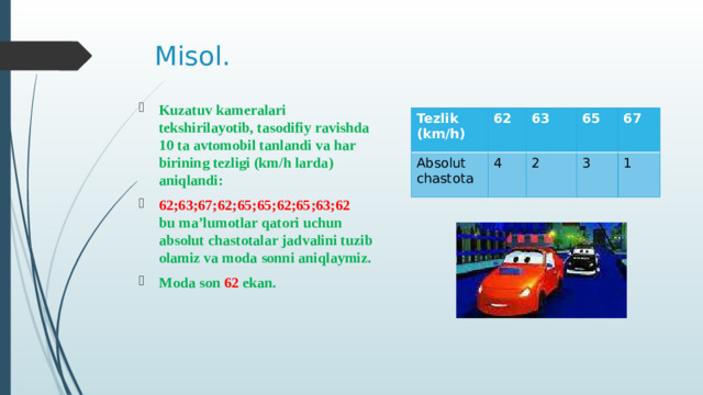 Misol. Kuzatuv kameralari tekshirilayotib, tasodifiy ravishda 10 ta avtomobil tanlandi va har birining tezligi (km/h larda) aniqlandi: 62;63;67;62;65;65;62;65;63;62 bu ma’lumotlar qatori uchun absolut chastotalar jadvalini tuzib olamiz va moda sonni aniqlaymiz. Moda son 62 ekan. Tezlik (km/h) 62 Absolut 63 chastota 4 65 2 67 3 1