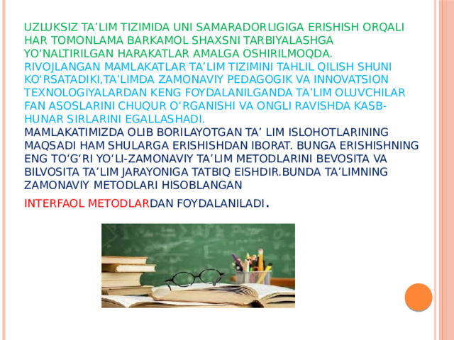 Uzluksiz ta’lim tizimida uni samaradorligiga erishish orqali har tomonlama barkamol shaxsni tarbiyalashga  yo‘naltirilgan harakatlar amalga oshirilmoqda.  Rivojlangan mamlakatlar ta’lim tizimini tahlil qilish shuni ko‘rsatadiki,ta’limda zamonaviy pedagogik va innovatsion texnologiyalardan keng foydalanilganda ta’lim oluvchilar fan asoslarini chuqur o‘rganishi va ongli ravishda kasb-hunar sirlarini egallashadi.  Mamlakatimizda olib borilayotgan ta’ lim islohotlarining maqsadi ham shularga erishishdan iborat. Bunga erishishning eng to‘g‘ri yo‘li-zamonaviy ta’lim metodlarini bevosita va bilvosita ta’lim jarayoniga tatbiq eishdir.Bunda ta’limning zamonaviy metodlari hisoblangan  interfaol metodlar dan foydalaniladi .