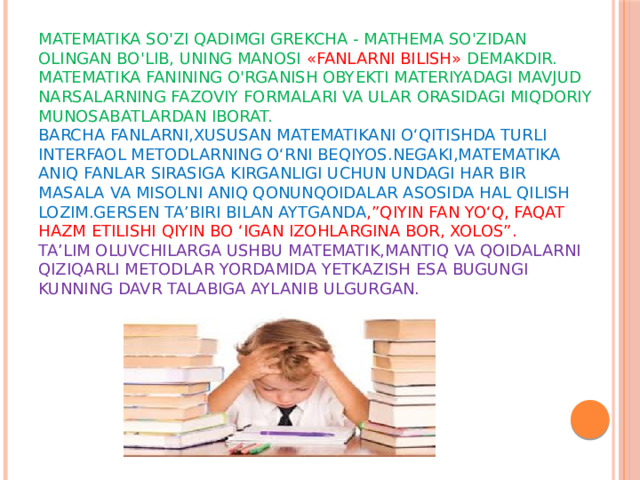 Matematika so'zi qadimgi grekcha - mathema so'zidan olingan bo'lib, uning manosi «fanlarni bilish» demakdir. Matematika fanining o'rganish obyekti materiyadagi mavjud narsalarning fazoviy formalari va ular orasidagi miqdoriy munosabatlardan iborat.  Barcha fanlarni,xususan matematikani o‘qitishda turli interfaol metodlarning o‘rni beqiyos.Negaki,matematika aniq fanlar sirasiga kirganligi uchun undagi har bir masala va misolni aniq qonunqoidalar asosida hal qilish lozim.Gersen ta’biri bilan aytganda ,”Qiyin fan yo‘q, faqat hazm etilishi qiyin bo ‘Igan izohlargina bor, xolos”.  Ta’lim oluvchilarga ushbu matematik,mantiq va qoidalarni  qiziqarli metodlar yordamida yetkazish esa bugungi kunning davr talabiga aylanib ulgurgan.