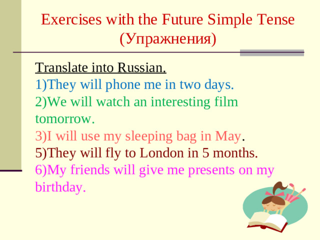 Exercises with the Future Simple Tense  ( Упражнения )   Translate into Russian. 1)They will phone me in two days. 2)We will watch an interesting film tomorrow. 3)I will use my sleeping bag in May . 5)They will fly to London in 5 months. 6)My friends will give me presents on my birthday.