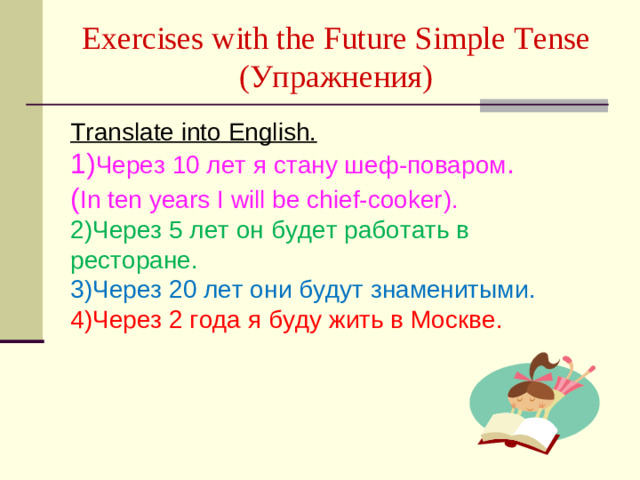Exercises with the Future Simple Tense  ( Упражнения )   Translate into English.  1) Через 10 лет я стану шеф-поваром . ( In ten years I will be chief-cooker ) . 2) Через 5 лет он будет работать в ресторане . 3) Через 20 лет они будут знаменитыми .  4) Через 2 года я буду жить в Москве .