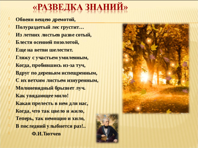 Обвеян вещею дремотой, Полураздетый лес грустит… Из летних листьев разве сотый, Блестя осенней позолотой, Еще на ветви шелестит. Гляжу с участьем умиленным, Когда, пробившись из-за туч, Вдруг по деревьям испещренным, С их ветхим листьем изнуренным, Молниевидный брызнет луч. Как увядающее мило! Какая прелесть в нем для нас, Когда, что так цвело и жило, Теперь, так немощно и хило, В последний улыбнется раз!..  Ф.И.Тютчев