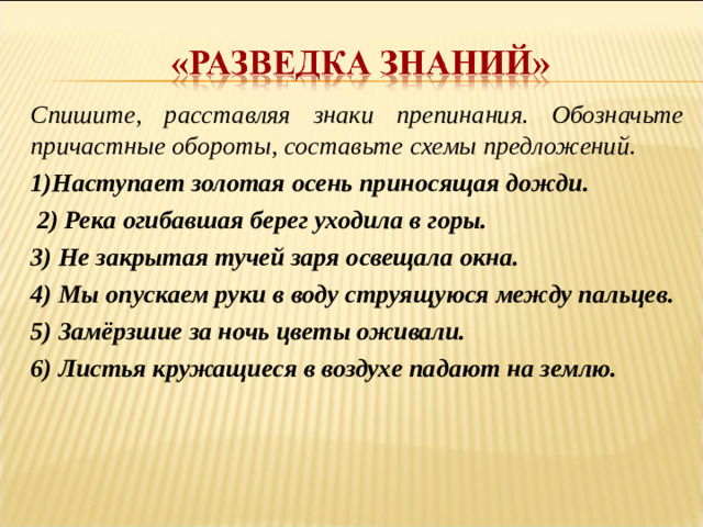 Спишите, расставляя знаки препинания. Обозначьте причастные обороты, составьте схемы предложений.   1)Наступает золотая осень приносящая дожди.  2) Река огибавшая берег уходила в горы. 3) Не закрытая тучей заря освещала окна. 4) Мы опускаем руки в воду струящуюся между пальцев. 5) Замёрзшие за ночь цветы оживали. 6) Листья кружащиеся в воздухе падают на землю.