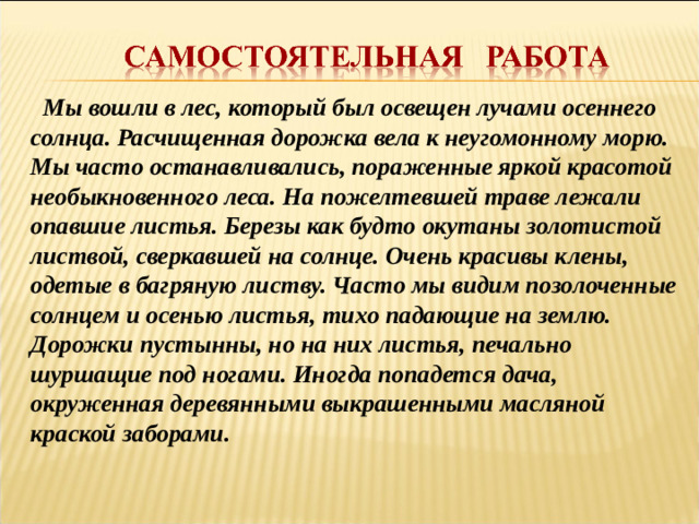 Мы вошли в лес, который был освещен лучами осеннего солнца. Расчищенная дорожка вела к неугомонному морю. Мы часто останавливались, пораженные яркой красотой необыкновенного леса. На пожелтевшей траве лежали опавшие листья. Березы как будто окутаны золотистой листвой, сверкавшей на солнце. Очень красивы клены, одетые в багряную листву. Часто мы видим позолоченные солнцем и осенью листья, тихо падающие на землю. Дорожки пустынны, но на них листья, печально шуршащие под ногами. Иногда попадется дача, окруженная деревянными выкрашенными масляной краской заборами.