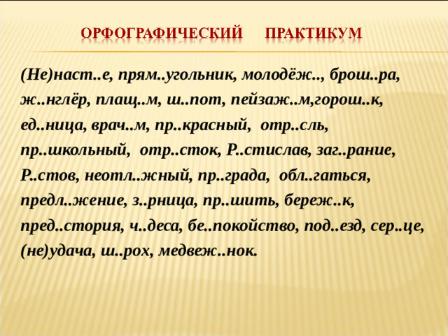 (Не)наст..е, прям..угольник, молодёж.., брош..ра, ж..нглёр, плащ..м, ш..пот, пейзаж..м,горош..к, ед..ница, врач..м, пр..красный, отр..сль, пр..школьный, отр..сток, Р..стислав, заг..рание, Р..стов, неотл..жный, пр..града, обл..гаться, предл..жение, з..рница, пр..шить, береж..к, пред..стория, ч..деса, бе..покойство, под..езд, сер..це, (не)удача, ш..рох, медвеж..нок.