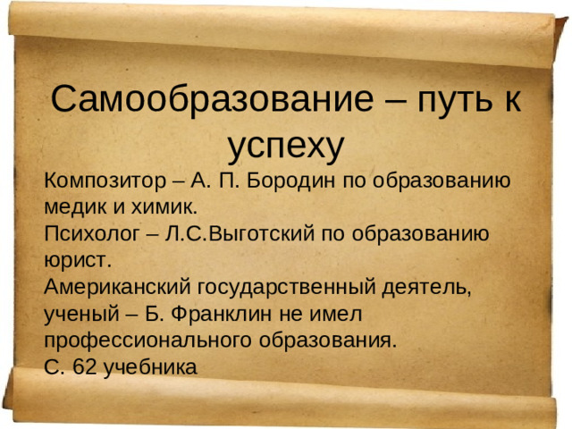 Самообразование – путь к успеху Композитор – А. П. Бородин по образованию медик и химик. Психолог – Л.С.Выготский по образованию юрист. Американский государственный деятель, ученый – Б. Франклин не имел профессионального образования. С. 62 учебника