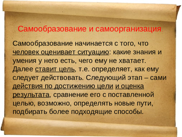 Самообразование и самоорганизация . Самообразование начинается с того, что человек оценивает ситуацию : какие знания и умения у него есть, чего ему не хватает. Далее ставит цель , т.е. определяет, как ему следует действовать. Следующий этап – сами действия по достижению цели  и оценка результата , сравнение его с поставленной целью, возможно, определять новые пути, подбирать более подходящие способы.