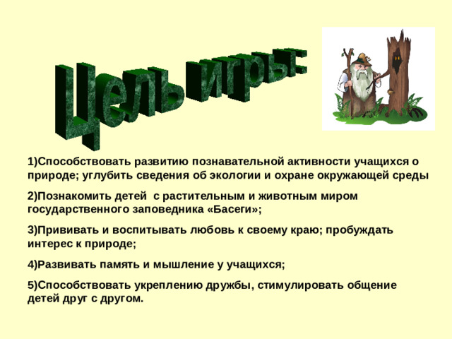 1)Способствовать развитию познавательной активности учащихся о природе; углубить сведения об экологии и охране окружающей среды 2)Познакомить детей с растительным и животным миром государственного заповедника «Басеги»; 3)Прививать и воспитывать любовь к своему краю; пробуждать интерес к природе; 4)Развивать память и мышление у учащихся; 5)Способствовать укреплению дружбы, стимулировать общение детей друг с другом.