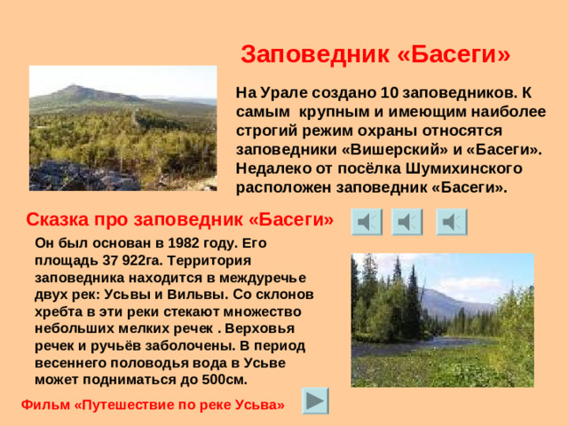 Заповедник «Басеги» На Урале создано 10 заповедников. К самым крупным и имеющим наиболее строгий режим охраны относятся заповедники «Вишерский» и «Басеги». Недалеко от посёлка Шумихинского расположен заповедник «Басеги». Сказка про заповедник «Басеги» Он был основан в 1982 году. Его площадь 37 922га. Территория заповедника находится в междуречье двух рек: Усьвы и Вильвы. Со склонов хребта в эти реки стекают множество небольших мелких речек . Верховья речек и ручьёв заболочены. В период весеннего половодья вода в Усьве может подниматься до 500см. Фильм «Путешествие по реке Усьва»