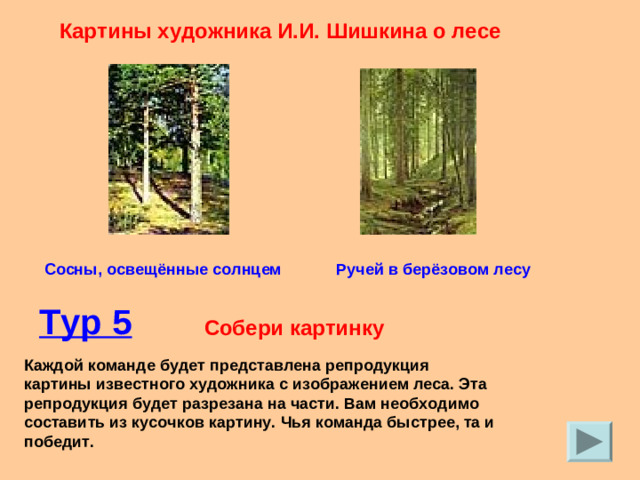 Картины художника И.И. Шишкина о лесе Сосны, освещённые солнцем Ручей в берёзовом лесу Тур 5  Собери картинку Каждой команде будет представлена репродукция картины известного художника с изображением леса. Эта репродукция будет разрезана на части. Вам необходимо составить из кусочков картину. Чья команда быстрее, та и победит.
