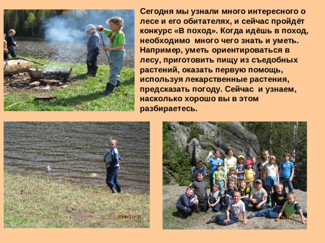 Сегодня мы узнали много интересного о лесе и его обитателях, и сейчас пройдёт конкурс «В поход». Когда идёшь в поход, необходимо много чего знать и уметь. Например, уметь ориентироваться в лесу, приготовить пищу из съедобных растений, оказать первую помощь, используя лекарственные растения, предсказать погоду. Сейчас и узнаем, насколько хорошо вы в этом разбираетесь.