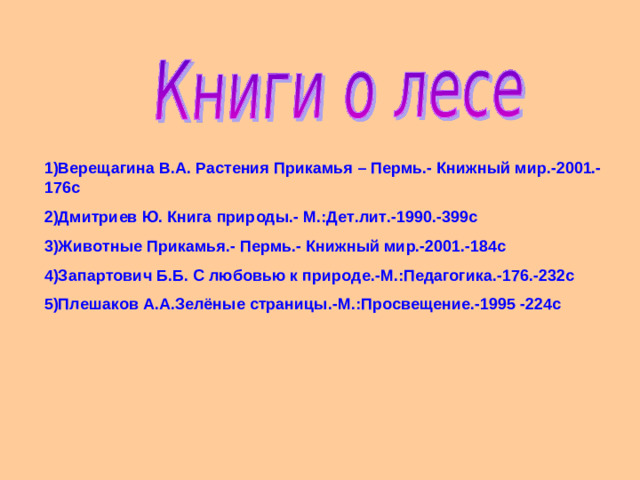 1)Верещагина В.А. Растения Прикамья – Пермь.- Книжный мир.-2001.-176с 2)Дмитриев Ю. Книга природы.- М.:Дет.лит.-1990.-399с 3)Животные Прикамья.- Пермь.- Книжный мир.-2001.-184с 4)Запартович Б.Б. С любовью к природе.-М.:Педагогика.-176.-232с 5)Плешаков А.А.Зелёные страницы.-М.:Просвещение.-1995 -224с