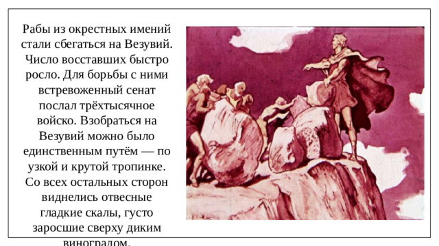 Рабы из окрестных имений стали сбегаться на Везувий. Число восставших быстро росло. Для борьбы с ними встревоженный сенат послал трёхтысячное войско. Взобраться на Везувий можно было единственным путём — по узкой и крутой тропинке. Со всех остальных сторон виднелись отвесные гладкие скалы, густо заросшие сверху диким виноградом.