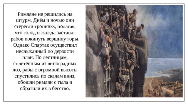 Римляне не решились на штурм. Днём и ночью они стерегли тропинку, полагая, что голод и жажда заставят рабов покинуть вершину горы. Однако Спартак осуществил неслыханный по дерзости план. По лестницам, сплетённым из виноградных лоз, рабы с огромной высоты спустились по скалам вниз, обошли римлян с тыла и обратили их в бегство.