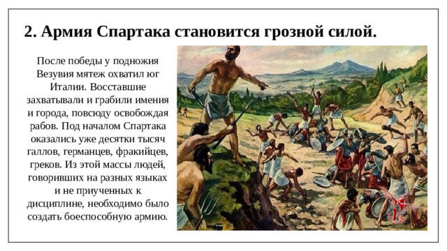 2. Армия Спартака становится грозной силой. После победы у подножия Везувия мятеж охватил юг Италии. Восставшие захватывали и грабили имения и города, повсюду освобождая рабов. Под началом Спартака оказались уже десятки тысяч галлов, германцев, фракийцев, греков. Из этой массы людей, говоривших на разных языках и не приученных к дисциплине, необходимо было создать боеспособную армию.