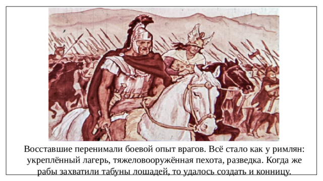 Восставшие перенимали боевой опыт врагов. Всё стало как у римлян: укреплённый лагерь, тяжеловооружённая пехота, разведка. Когда же рабы захватили табуны лошадей, то удалось создать и конницу.