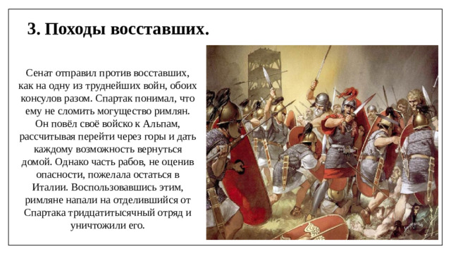 3. Походы восставших. Сенат отправил против восставших, как на одну из труднейших войн, обоих консулов разом. Спартак понимал, что ему не сломить могущество римлян. Он повёл своё войско к Альпам, рассчитывая перейти через горы и дать каждому возможность вернуться домой. Однако часть рабов, не оценив опасности, пожелала остаться в Италии. Воспользовавшись этим, римляне напали на отделившийся от Спартака тридцатитысячный отряд и уничтожили его.
