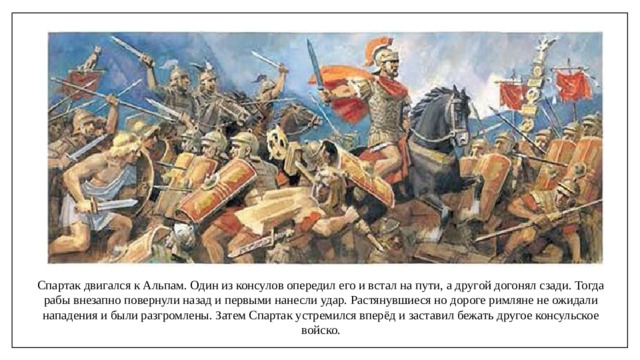 Спартак двигался к Альпам. Один из консулов опередил его и встал на пути, а другой догонял сзади. Тогда рабы внезапно повернули назад и первыми нанесли удар. Растянувшиеся но дороге римляне не ожидали нападения и были разгромлены. Затем Спартак устремился вперёд и заставил бежать другое консульское войско.
