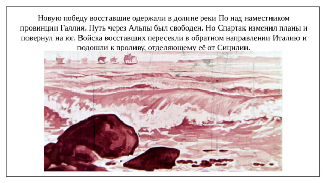 Новую победу восставшие одержали в долине реки По над наместником провинции Галлия. Путь через Альпы был свободен. Но Спартак изменил планы и повернул на юг. Войска восставших пересекли в обратном направлении Италию и подошли к проливу, отделяющему её от Сицилии.