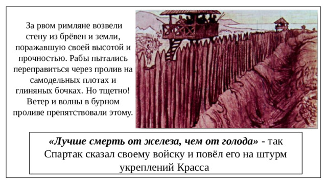За рвом римляне возвели стену из брёвен и земли, поражавшую своей высотой и прочностью. Рабы пытались переправиться через пролив на самодельных плотах и глиняных бочках. Но тщетно! Ветер и волны в бурном проливе препятствовали этому. «Лучше смерть от железа, чем от голода» - так Спартак сказал своему войску и повёл его на штурм укреплений Красса