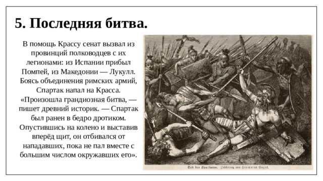 5. Последняя битва. В помощь Крассу сенат вызвал из провинций полководцев с их легионами: из Испании прибыл Помпей, из Македонии — Лукулл. Боясь объединения римских армий, Спартак напал на Красса. «Произошла грандиозная битва, — пишет древний историк. — Спартак был ранен в бедро дротиком. Опустившись на колено и выставив вперёд щит, он отбивался от нападавших, пока не пал вместе с большим числом окружавших его».