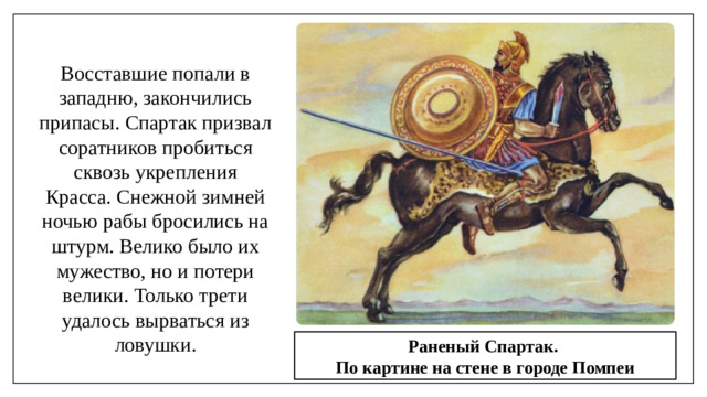 Восставшие попали в западню, закончились припасы. Спартак призвал соратников пробиться сквозь укрепления Красса. Снежной зимней ночью рабы бросились на штурм. Велико было их мужество, но и потери велики. Только трети удалось вырваться из ловушки. Раненый Спартак. По картине на стене в городе Помпеи