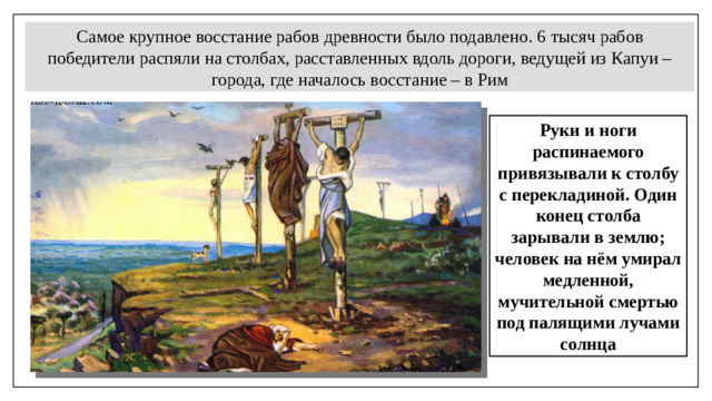 Самое крупное восстание рабов древности было подавлено. 6   тысяч рабов победители распяли на столбах, расставленных вдоль дороги, ведущей из Капуи – города, где началось восстание – в Рим Руки и ноги распинаемого привязывали к столбу с перекладиной. Один конец столба зарывали в землю; человек на нём умирал медленной, мучительной смертью под палящими лучами солнца