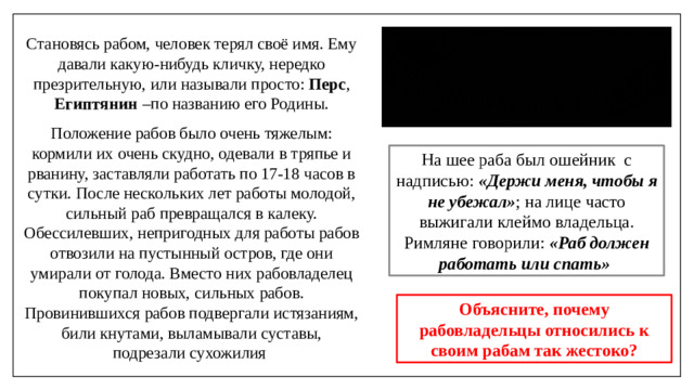 Становясь рабом, человек терял своё имя. Ему давали какую-нибудь кличку, нередко презрительную, или называли просто: Перс , Египтянин –по названию его Родины. Положение рабов было очень тяжелым: кормили их очень скудно, одевали в тряпье и рванину, заставляли работать по 17-18 часов в сутки. После нескольких лет работы молодой, сильный раб превращался в калеку. Обессилевших, непригодных для работы рабов отвозили на пустынный остров, где они умирали от голода. Вместо них рабовладелец покупал новых, сильных рабов. Провинившихся рабов подвергали истязаниям, били кнутами, выламывали суставы, подрезали сухожилия На шее раба был ошейник  с надписью:  «Держи меня, чтобы я не убежал» ; на лице часто выжигали клеймо владельца. Римляне говорили: «Раб должен работать или спать» Объясните, почему рабовладельцы относились к своим рабам так жестоко?