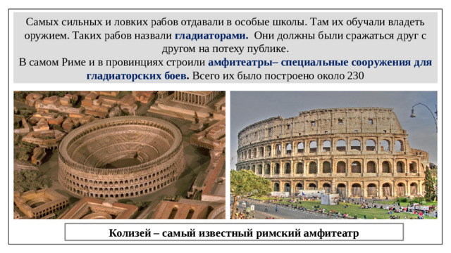 Самых сильных и ловких рабов отдавали в особые школы. Там их обучали владеть оружием. Таких рабов назвали  гладиаторами.  Они должны были сражаться друг с другом на потеху публике. В самом Риме и в провинциях строили  амфитеатры– специальные сооружения для гладиаторских боев . Всего их было построено около 230 Колизей – самый известный римский амфитеатр
