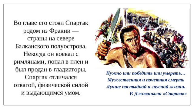 Во главе его стоял Спартак родом из Фракии — страны на севере Балканского полуострова. Некогда он воевал с римлянами, попал в плен и был продан в гладиаторы. Спартак отличался отвагой, физической силой и выдающимся умом. Нужно или победить или умереть… Мужественная и почетная смерть Лучше постыдной и гнусной жизни. Р. Джованьоли «Спартак»
