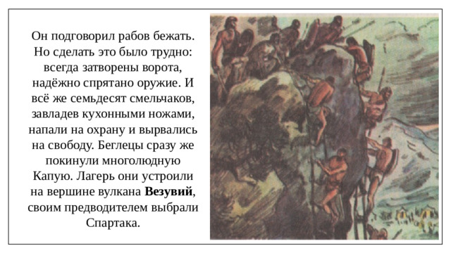 Он подговорил рабов бежать. Но сделать это было трудно: всегда затворены ворота, надёжно спрятано оружие. И всё же семьдесят смельчаков, завладев кухонными ножами, напали на охрану и вырвались на свободу. Беглецы сразу же покинули многолюдную Капую. Лагерь они устроили на вершине вулкана Везувий , своим предводителем выбрали Спартака.