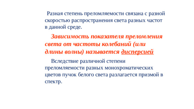 Разная степень преломляемости связана с разной скоростью распространения света разных частот в данной среде.  Зависимость показателя преломления света от частоты колебаний (или длины волны) называется дисперсией  Вследствие различной степени преломляемости разных монохроматических цветов пучок белого света разлагается призмой в спектр.
