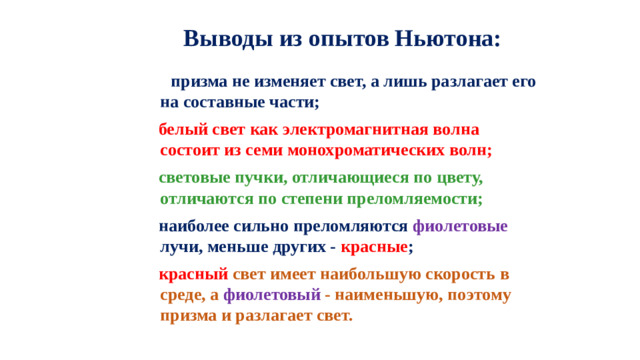 Выводы из опытов Ньютона:  призма не изменяет свет, а лишь разлагает его на составные части;  белый свет как электромагнитная волна состоит из семи монохроматических волн;  световые пучки, отличающиеся по цвету, отличаются по степени преломляемости;  наиболее сильно преломляются фиолетовые лучи, меньше других - красные ;  красный свет имеет наибольшую скорость в среде, а фиолетовый - наименьшую, поэтому призма и разлагает свет.