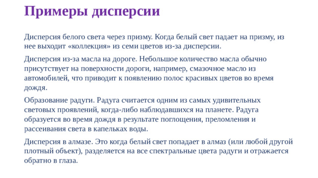 Примеры дисперсии Дисперсия белого света через призму. Когда белый свет падает на призму, из нее выходит «коллекция» из семи цветов из-за дисперсии. Дисперсия из-за масла на дороге. Небольшое количество масла обычно присутствует на поверхности дороги, например, смазочное масло из автомобилей, что приводит к появлению полос красивых цветов во время дождя. Образование радуги. Радуга считается одним из самых удивительных световых проявлений, когда-либо наблюдавшихся на планете. Радуга образуется во время дождя в результате поглощения, преломления и рассеивания света в капельках воды. Дисперсия в алмазе. Это когда белый свет попадает в алмаз (или любой другой плотный объект), разделяется на все спектральные цвета радуги и отражается обратно в глаза.