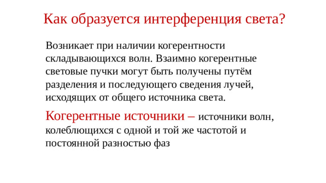Как образуется интерференция света?   Возникает при наличии когерентности складывающихся волн. Взаимно когерентные световые пучки могут быть получены путём разделения и последующего сведения лучей, исходящих от общего источника света. Когерентные источники – источники волн, колеблющихся с одной и той же частотой и постоянной разностью фаз