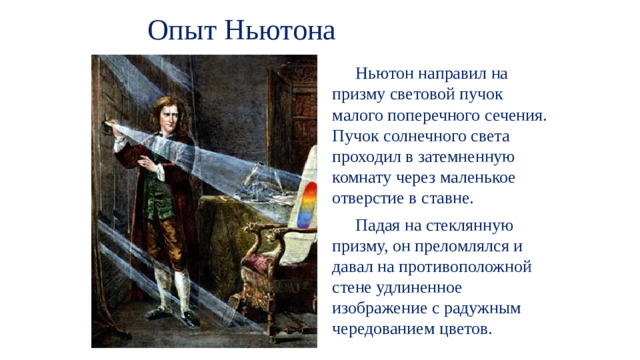 Опыт Ньютона  Ньютон направил на призму световой пучок малого поперечного сечения. Пучок солнечного света проходил в затемненную комнату через маленькое отверстие в ставне.  Падая на стеклянную призму, он преломлялся и давал на противоположной стене удлиненное изображение с радужным чередованием цветов.