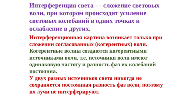 Интерференция света — сложение световых волн, при котором происходит усиление световых колебаний в одних точках и ослабление в других. Интерференционная картина возникает только при сложении согласованных (когерентных) волн. Когерентные волны создаются когерентными источниками волн, т.е. источники волн имеют одинаковую частоту и разность фаз их колебаний постоянна. У двух разных источников света никогда не сохраняется постоянная разность фаз волн, поэтому их лучи не интерферируют.