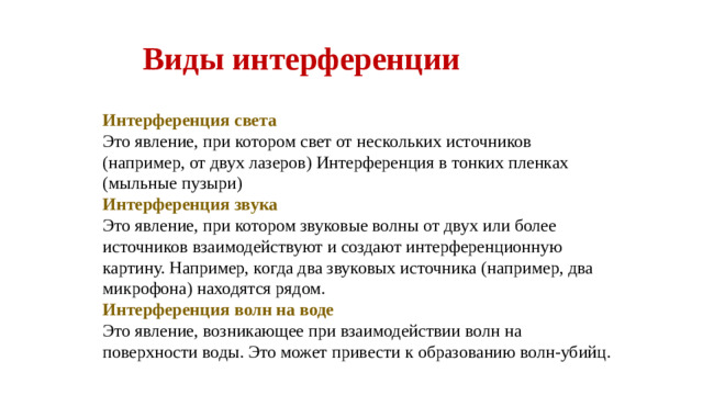 Виды интерференции Интерференция света Это явление, при котором свет от нескольких источников (например, от двух лазеров) Интерференция в тонких пленках (мыльные пузыри) Интерференция звука Это явление, при котором звуковые волны от двух или более источников взаимодействуют и создают интерференционную картину. Например, когда два звуковых источника (например, два микрофона) находятся рядом. Интерференция волн на воде Это явление, возникающее при взаимодействии волн на поверхности воды. Это может привести к образованию волн-убийц.