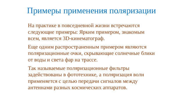 Примеры применения поляризации   На практике в повседневной жизни встречаются следующие примеры: Ярким примером, знакомым всем, является 3D-кинематограф. Еще одним распространенным примером являются поляризационные очки, скрывающие солнечные блики от воды и света фар на трассе. Так называемые поляризационные фильтры задействованы в фототехнике, а поляризация волн применяется с целью передачи сигналов между антеннами разных космических аппаратов.