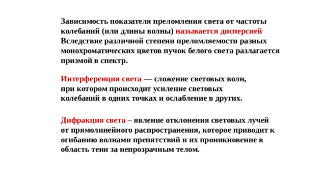 Зависимость показателя преломления света от частоты колебаний (или длины волны)  называется дисперсией Вследствие различной степени преломляемости разных монохроматических цветов пучок белого света разлагается призмой в спектр. Интерференция света — сложение световых волн, при котором происходит усиление световых колебаний в одних точках и ослабление в других. Дифракция света – явление отклонения световых лучей от прямолинейного распространения, которое приводит к огибанию волнами препятствий и их проникновение в область тени за непрозрачным телом.
