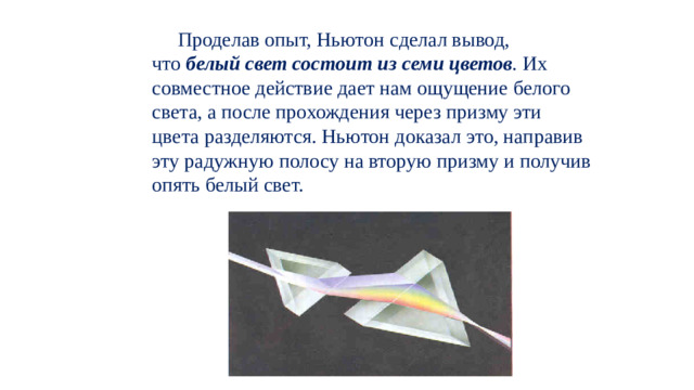 Проделав опыт, Ньютон сделал вывод, что  белый свет состоит из семи цветов .  Их совместное действие дает нам ощущение белого света, а после прохождения через призму эти цвета разделяются. Ньютон доказал это, направив эту радужную полосу на вторую призму и получив опять белый свет. 
