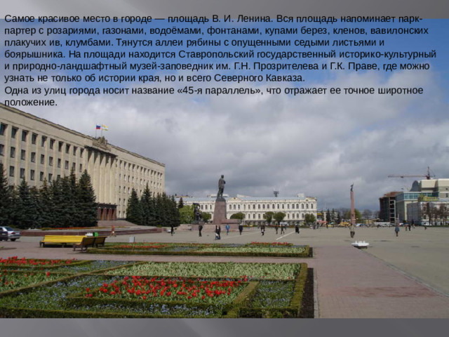 Самое красивое место в городе — площадь В. И. Ленина. Вся площадь напоминает парк-партер с розариями, газонами, водоёмами, фонтанами, купами берез, кленов, вавилонских плакучих ив, клумбами. Тянутся аллеи рябины с опущенными седыми листьями и боярышника. На площади находится Ставропольский государственный историко-культурный и природно-ландшафтный музей-заповедник им. Г.Н. Прозрителева и Г.К. Праве, где можно узнать не только об истории края, но и всего Северного Кавказа. Одна из улиц города носит название «45-я параллель», что отражает ее точное широтное положение.